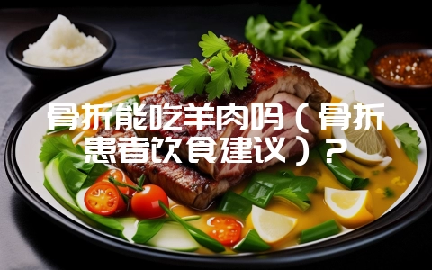 骨折能吃羊肉吗（骨折患者饮食建议）？-会东网
