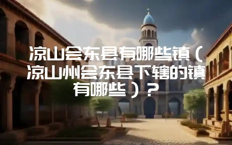 凉山会东县有哪些镇（凉山州会东县下辖的镇有哪些）？-会东网