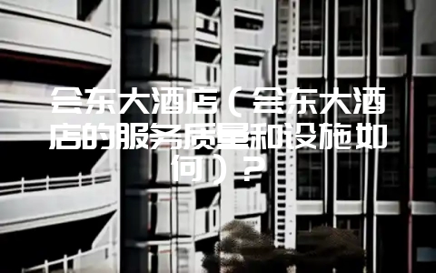 会东大酒店（会东大酒店的服务质量和设施如何）？-会东网