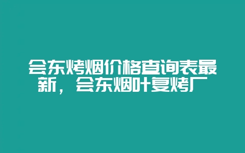 会东烤烟价格查询表最新，会东烟叶复烤厂-会东网