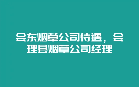 会东烟草公司待遇，会理县烟草公司经理-会东网
