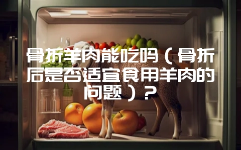骨折羊肉能吃吗（骨折后是否适宜食用羊肉的问题）？-会东网