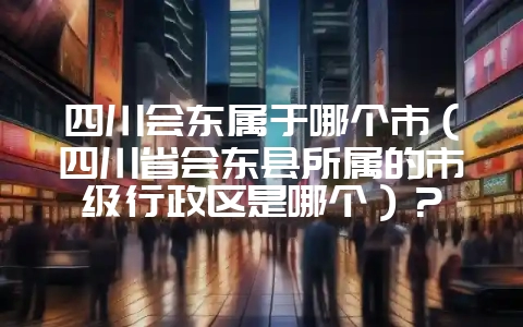 四川会东属于哪个市（四川省会东县所属的市级行政区是哪个）？-会东网