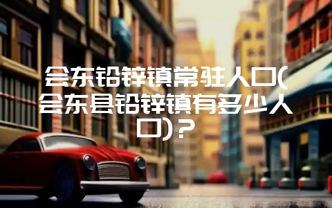 会东铅锌镇常驻人口(会东县铅锌镇有多少人口)？-会东网