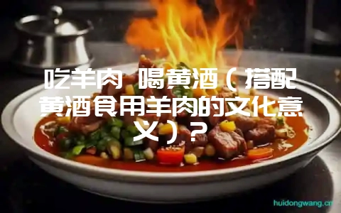 吃羊肉 喝黄酒(搭配黄酒食用羊肉的文化意义)?插图 吃羊肉 喝黄酒(搭配黄酒食用羊肉的文化意义)?插图