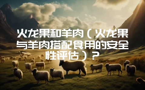 火龙果和羊肉（火龙果与羊肉搭配食用的安全性评估）？-会东网