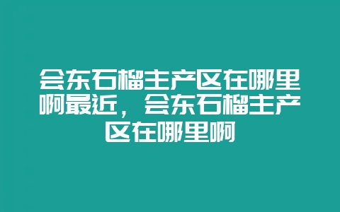 会东石榴主产区在哪里啊最近，会东石榴主产区在哪里啊-会东网