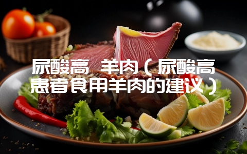 尿酸高 羊肉（尿酸高患者食用羊肉的建议）-会东网