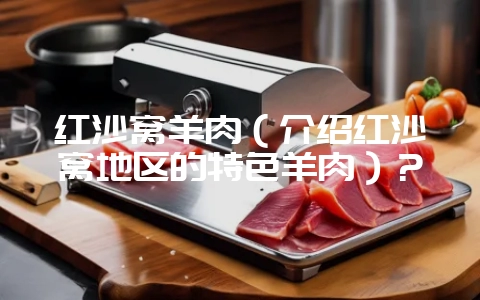 红沙窝羊肉（介绍红沙窝地区的特色羊肉）？-会东网