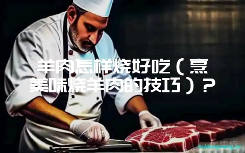 羊肉怎样烧好吃(烹饪美味烧羊肉的技巧)?插图 羊肉怎样烧好吃(烹饪美味烧羊肉的技巧)?插图