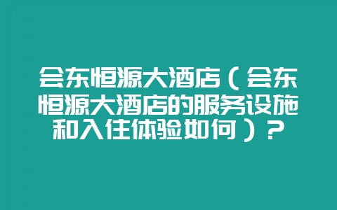 会东恒源大酒店(会东恒源大酒店的服务设施和入住体验如何)?-会东网