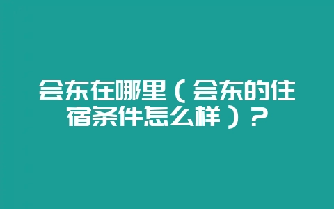 会东在哪里（会东的住宿条件怎么样）？-会东网