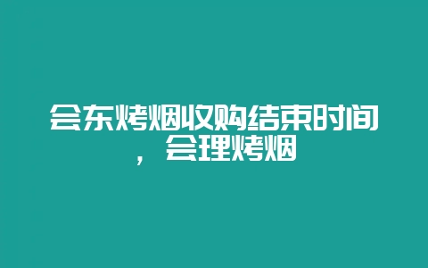 会东烤烟收购结束时间，会理烤烟-会东网