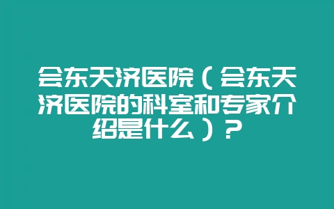 会东天济医院（会东天济医院的科室和专家介绍是什么）？-会东网