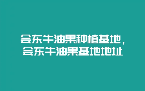 会东牛油果种植基地，会东牛油果基地地址-会东网