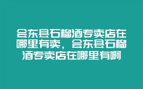 会东县石榴酒专卖店在哪里有卖，会东县石榴酒专卖店在哪里有啊-会东网