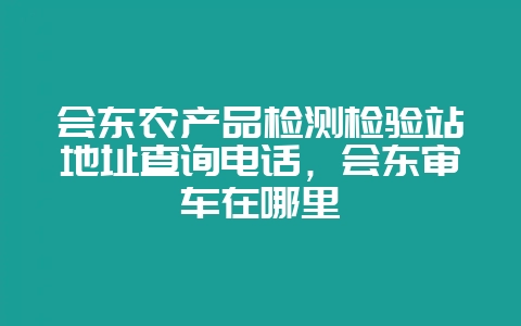 会东农产品检测检验站地址查询电话，会东审车在哪里-会东网