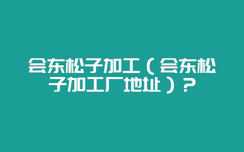 会东松子加工（会东松子加工厂地址）？-会东网