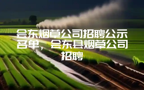 会东烟草公司招聘公示名单，会东县烟草公司招聘-会东网