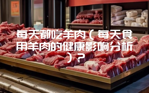 每天都吃羊肉（每天食用羊肉的健康影响分析）？-会东网
