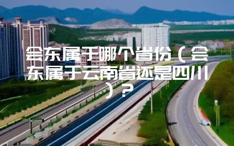 会东属于哪个省份（会东属于云南省还是四川）？-会东网