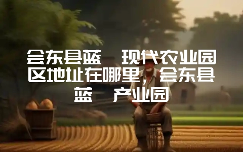 会东县蓝莓现代农业园区地址在哪里，会东县蓝莓产业园-会东网