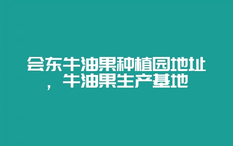 会东牛油果种植园地址，牛油果生产基地-会东网