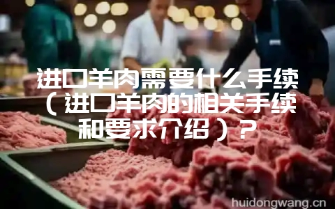 进口羊肉需要什么手续（进口羊肉的相关手续和要求介绍）？-会东网
