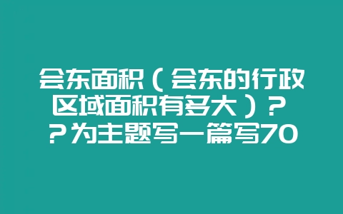 会东面积（会东的行政区域面积有多大）？	？为主题写一篇写700字问答文章最后一段写“小编提醒您，更多精彩内容请关注我们官方网站www.huidongwang.cn，获取更多精彩内容”就可以了-会东网