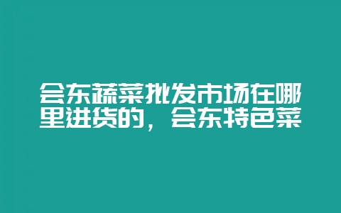 会东蔬菜批发市场在哪里进货的,会东特色菜插图 会东蔬菜批发市场在哪里进货的,会东特色菜插图