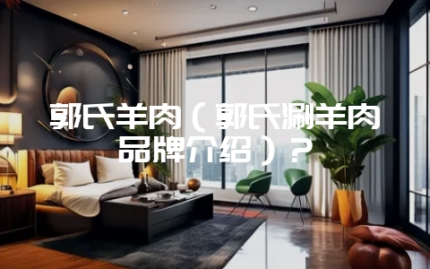 郭氏羊肉（郭氏涮羊肉品牌介绍）？-会东网