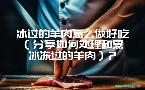 冰过的羊肉怎么做好吃（分享如何处理和烹饪冰冻过的羊肉）？-会东网