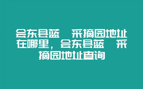 会东县蓝莓采摘园地址在哪里,会东县蓝莓采摘园地址查询-会东网