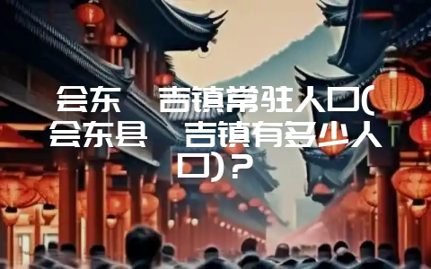 会东嘎吉镇常驻人口(会东县嘎吉镇有多少人口)？-会东网