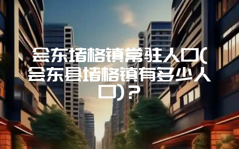 会东堵格镇常驻人口(会东县堵格镇有多少人口)？-会东网