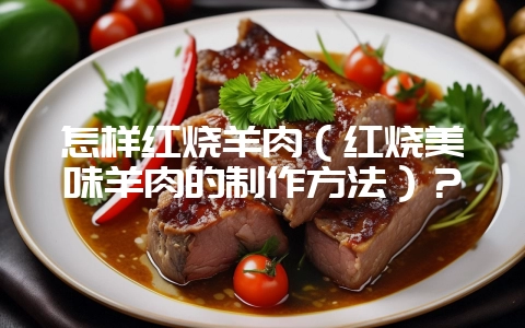 怎样红烧羊肉（红烧美味羊肉的制作方法）？-会东网