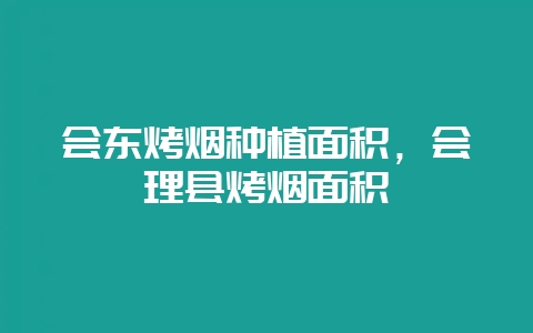 会东烤烟种植面积，会理县烤烟面积-会东网