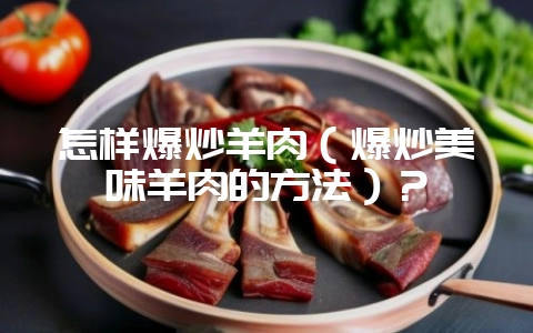 怎样爆炒羊肉（爆炒美味羊肉的方法）？-会东网