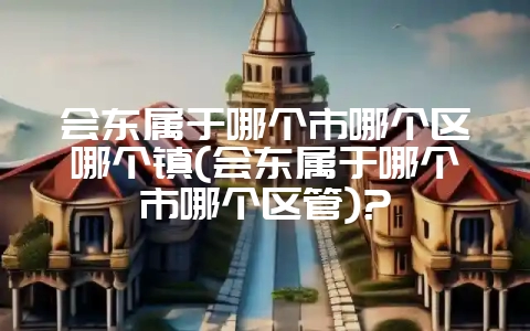 会东属于哪个市哪个区哪个镇(会东属于哪个市哪个区管)?-会东网