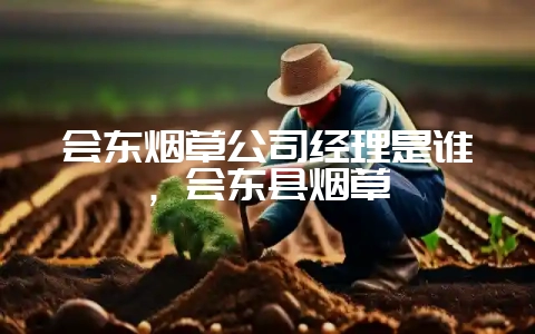 会东烟草公司经理是谁，会东县烟草-会东网