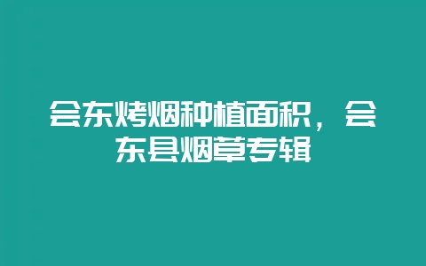 会东烤烟种植面积，会东县烟草专辑-会东网