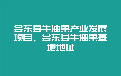 会东县牛油果产业发展项目，会东县牛油果基地地址-会东网