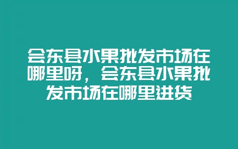 会东县水果批发市场在哪里呀，会东县水果批发市场在哪里进货-会东网