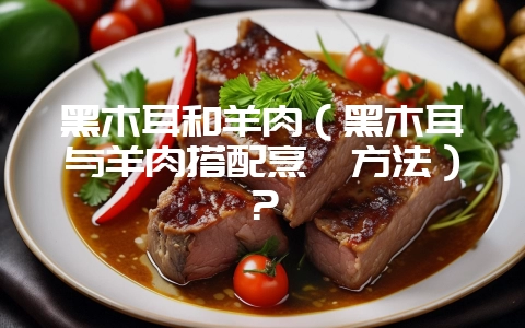 黑木耳和羊肉（黑木耳与羊肉搭配烹饪方法）？-会东网