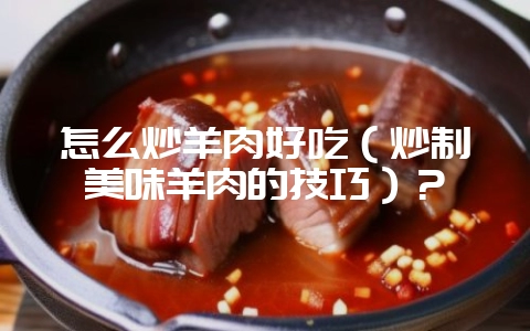 怎么炒羊肉好吃（炒制美味羊肉的技巧）？-会东网