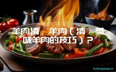 羊肉清炖羊肉（清炖美味羊肉的技巧）？-会东网