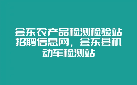 会东农产品检测检验站招聘信息网，会东县机动车检测站-会东网