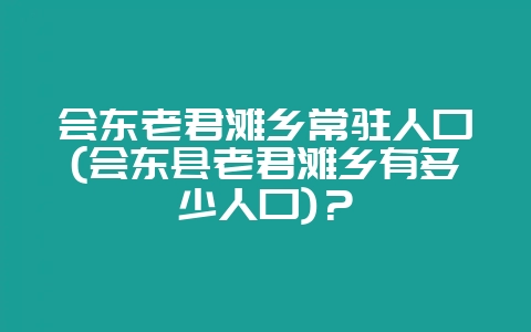 会东老君滩乡常驻人口(会东县老君滩乡有多少人口)？-会东网