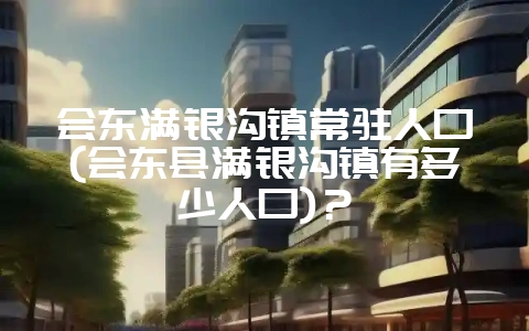 会东满银沟镇常驻人口(会东县满银沟镇有多少人口)？-会东网