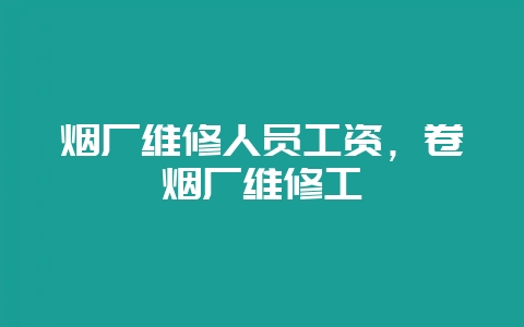 烟厂维修人员工资，卷烟厂维修工-会东网